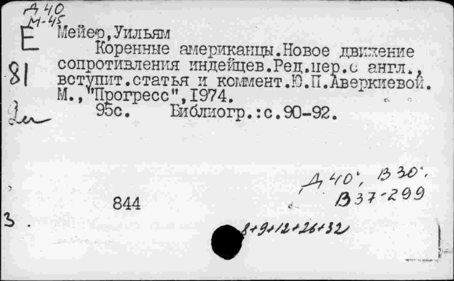 ﻿Е Мейер,Уильям
Коренные американцы.Новое движение г. сопротивления индейцев.Рец.пер.с англ*. р| вступит.статья и коммент.Ю.П.Авепкиево!
ГЛ ’1Ппл-пг'ЛллН ТОПИ	Х
М. /’Прогресс”, 1974.
95с.	Библиогр.:с.90-92.
40',
844
